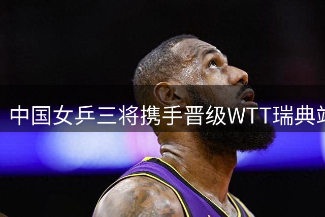 中国女乒三将携手晋级WTT瑞典站四强