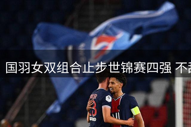 国羽女双组合止步世锦赛四强 不敌韩国劲旅仍创个人最佳