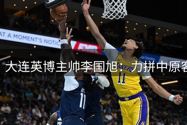 大连英博主帅李国旭：力拼中原客场 专注自身战术体系