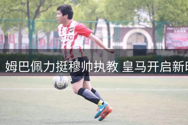 姆巴佩力挺穆帅执教 皇马开启新时代征程