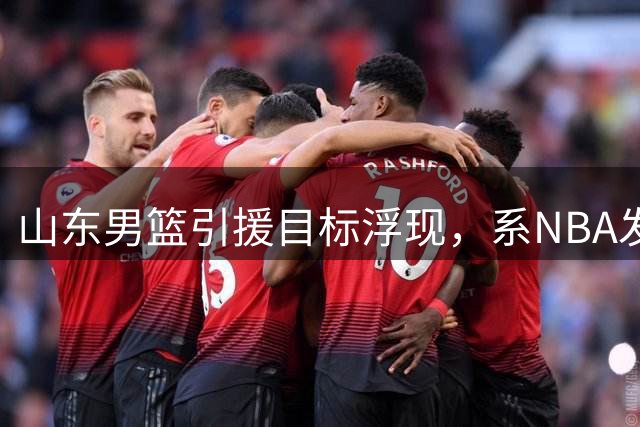 山东男篮引援目标浮现，系NBA发展联盟大杀器