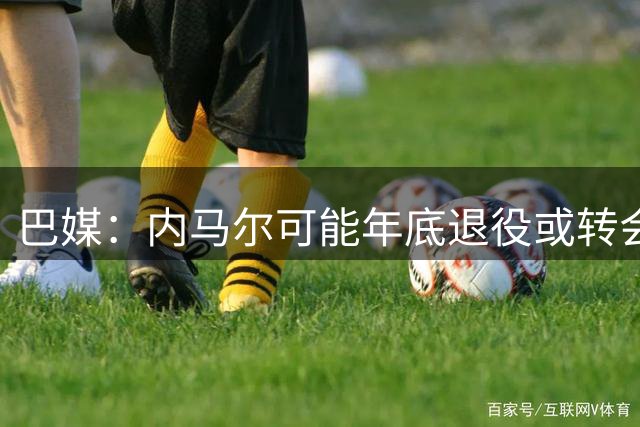 巴媒：内马尔可能年底退役或转会美职联 他有望出战本周巴甲