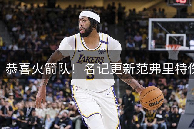 恭喜火箭队！名记更新范弗里特伤情，已满血归队？新赛季剑指首发