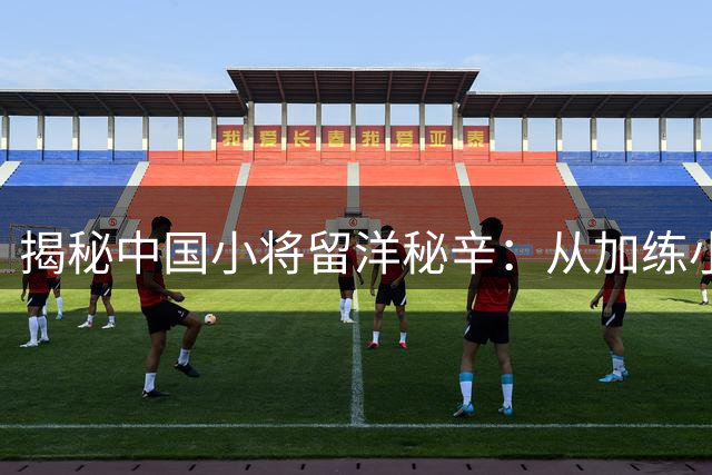 揭秘中国小将留洋秘辛：从加练小灶到命运转折的足球之路