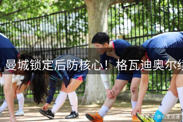 曼城锁定后防核心！格瓦迪奥尔续约至2031年 年薪获大幅提升