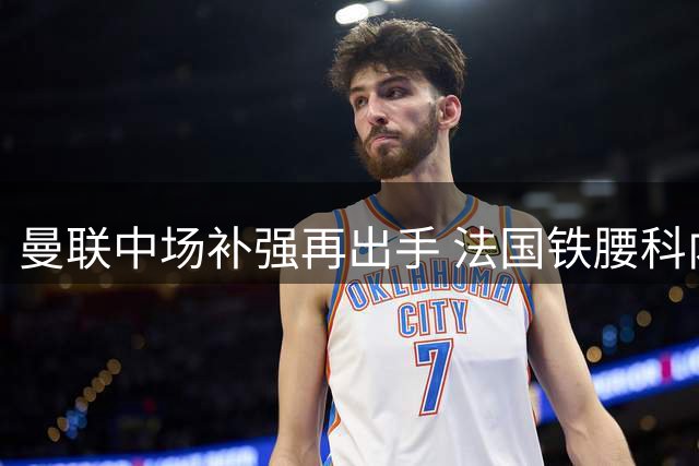 曼联中场补强再出手 法国铁腰科内能否解红魔之渴？