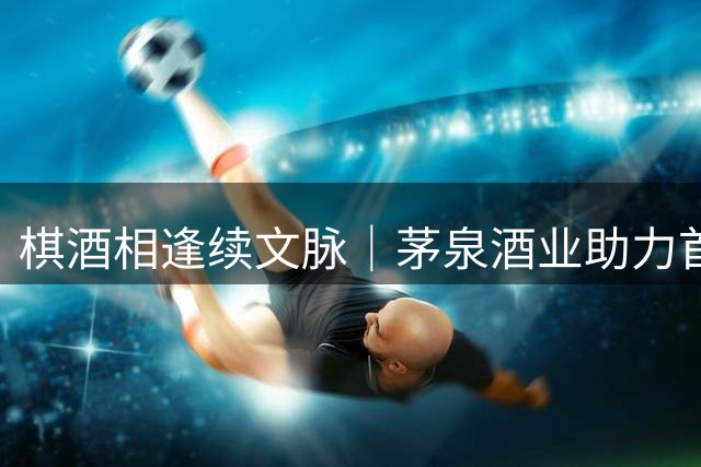 棋酒相逢续文脉｜茅泉酒业助力首届聂卫平杯棋牌大师赛