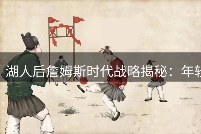湖人后詹姆斯时代战略揭秘：年轻化阵容暗藏进攻杀招