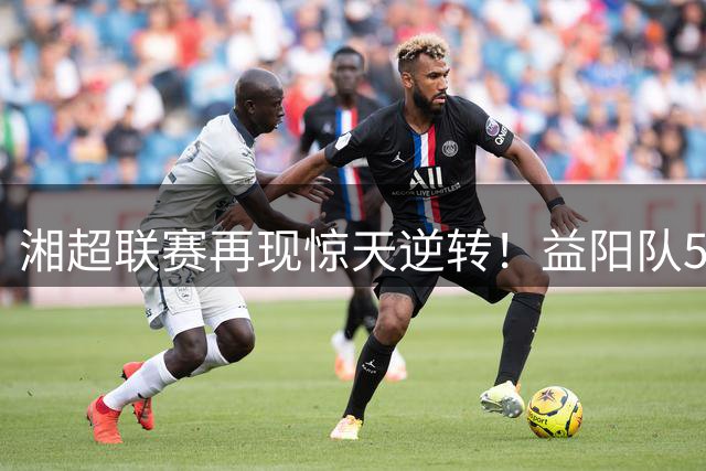 湘超联赛再现惊天逆转！益阳队5:3绝地反击引爆全城