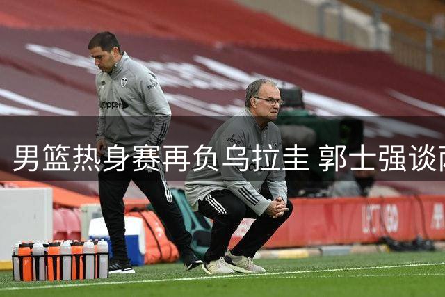 男篮热身赛再负乌拉圭 郭士强谈两大将状态低迷