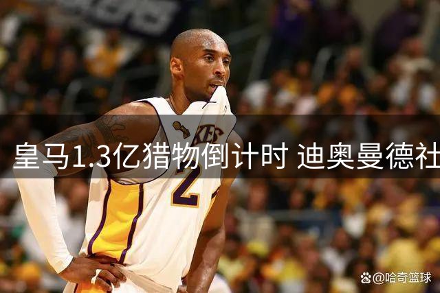 皇马1.3亿猎物倒计时 迪奥曼德社媒点赞引爆转会猜想