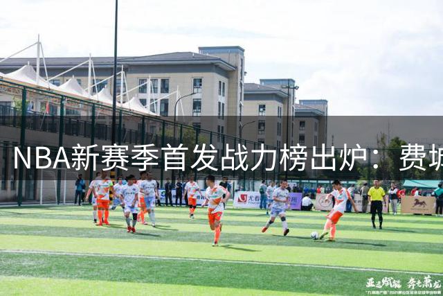NBA新赛季首发战力榜出炉：费城问鼎榜首 洛城双雄排名悬殊