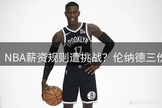 NBA薪资规则遭挑战？伦纳德三份合约曝光总金额破5000万美元